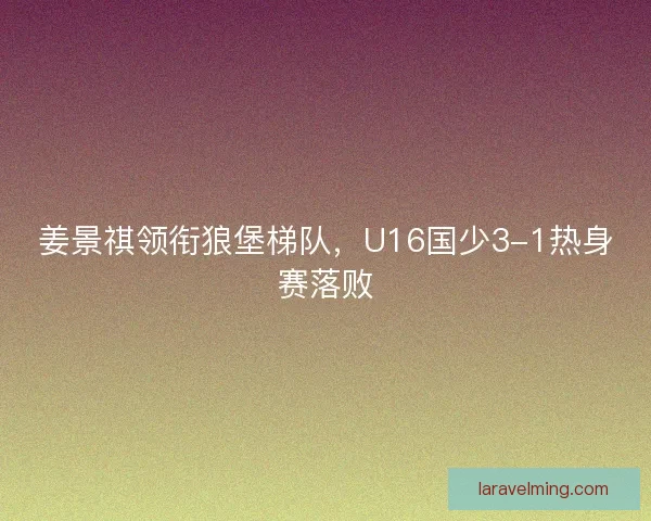 姜景祺领衔狼堡梯队，U16国少3-1热身赛落败