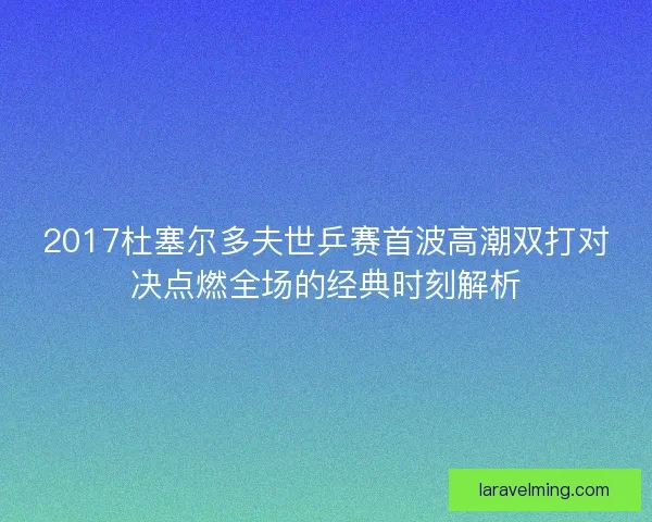 2017杜塞尔多夫世乒赛首波高潮双打对决点燃全场的经典时刻解析