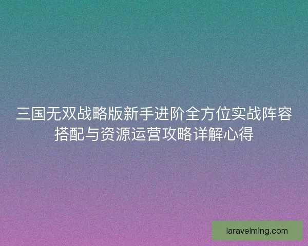 三国无双战略版新手进阶全方位实战阵容搭配与资源运营攻略详解心得