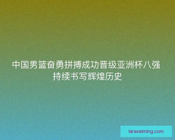 中国男篮奋勇拼搏成功晋级亚洲杯八强 持续书写辉煌历史