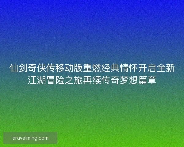 仙剑奇侠传移动版重燃经典情怀开启全新江湖冒险之旅再续传奇梦想篇章