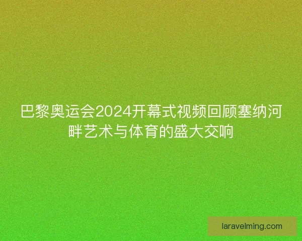 巴黎奥运会2024开幕式视频回顾塞纳河畔艺术与体育的盛大交响