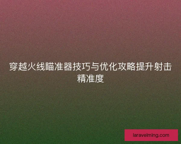 穿越火线瞄准器技巧与优化攻略提升射击精准度