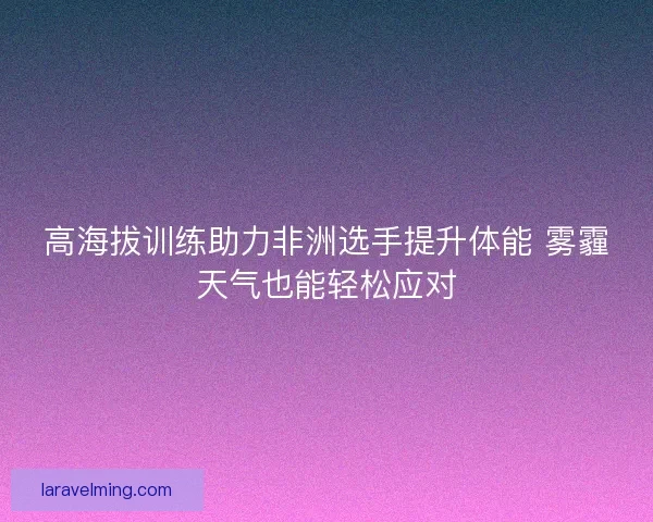 高海拔训练助力非洲选手提升体能 雾霾天气也能轻松应对