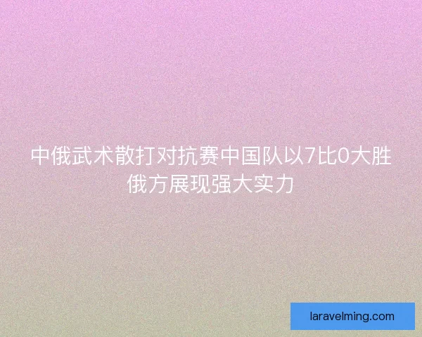 中俄武术散打对抗赛中国队以7比0大胜俄方展现强大实力