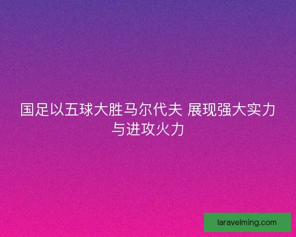 国足以五球大胜马尔代夫 展现强大实力与进攻火力