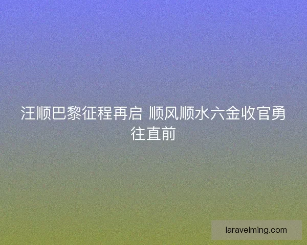 汪顺巴黎征程再启 顺风顺水六金收官勇往直前