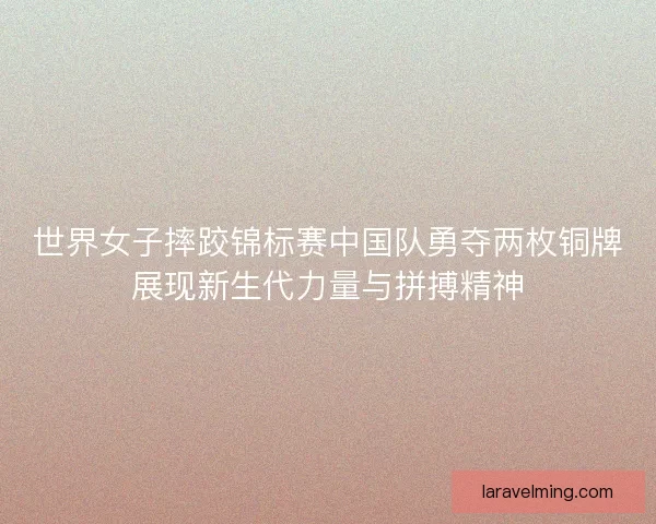世界女子摔跤锦标赛中国队勇夺两枚铜牌展现新生代力量与拼搏精神