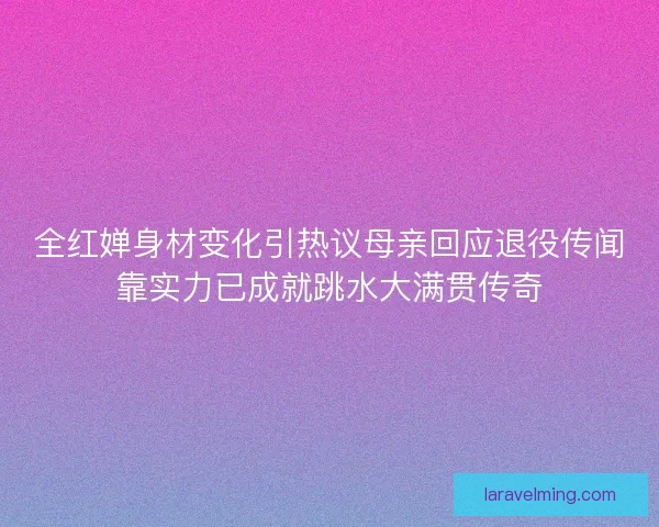 全红婵身材变化引热议母亲回应退役传闻靠实力已成就跳水大满贯传奇