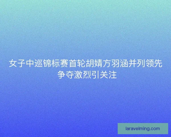 女子中巡锦标赛首轮胡婧方羽涵并列领先 争夺激烈引关注