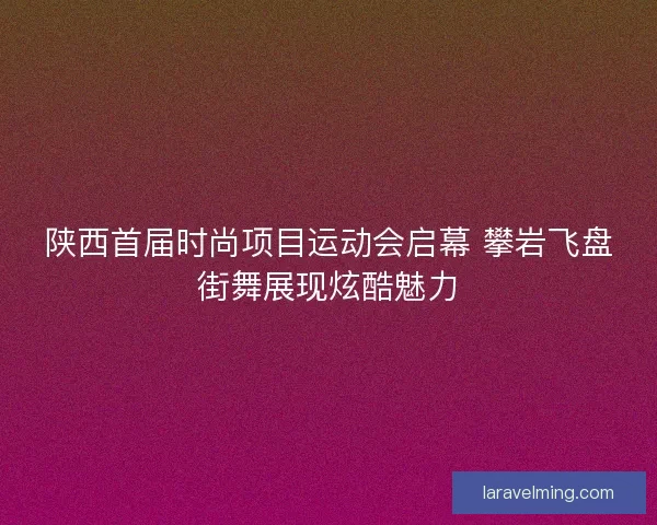 陕西首届时尚项目运动会启幕 攀岩飞盘街舞展现炫酷魅力