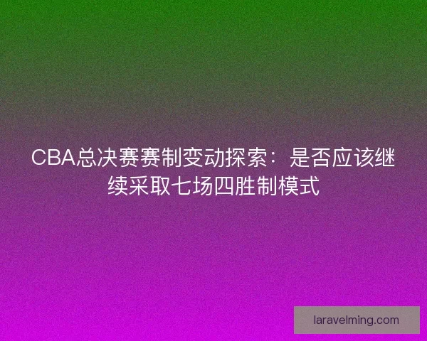 CBA总决赛赛制变动探索：是否应该继续采取七场四胜制模式