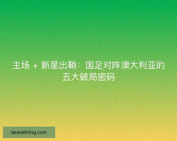 主场 + 新星出鞘：国足对阵澳大利亚的五大破局密码