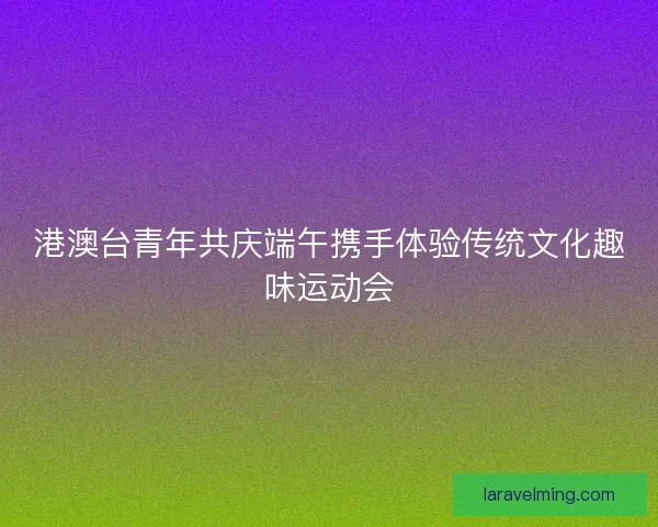 港澳台青年共庆端午携手体验传统文化趣味运动会