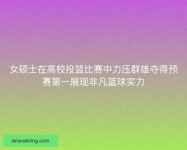 女硕士在高校投篮比赛中力压群雄夺得预赛第一展现非凡篮球实力