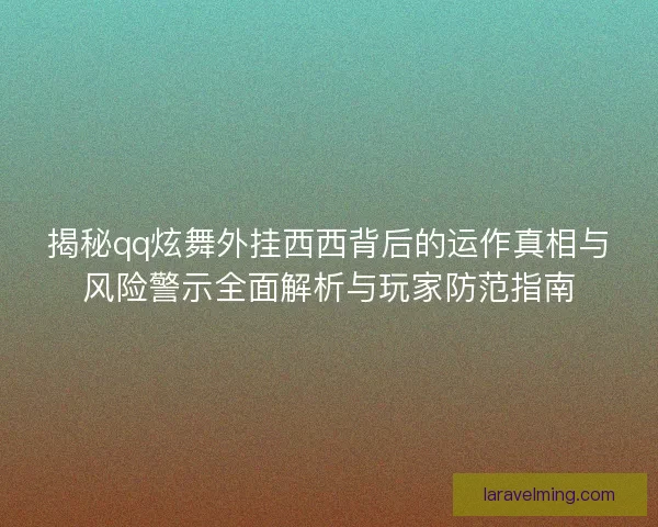 揭秘qq炫舞外挂西西背后的运作真相与风险警示全面解析与玩家防范指南
