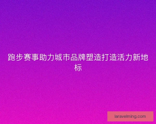 跑步赛事助力城市品牌塑造打造活力新地标