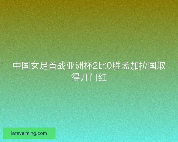 中国女足首战亚洲杯2比0胜孟加拉国取得开门红 中国女足首战亚洲杯2比0胜孟加拉国取得开门红