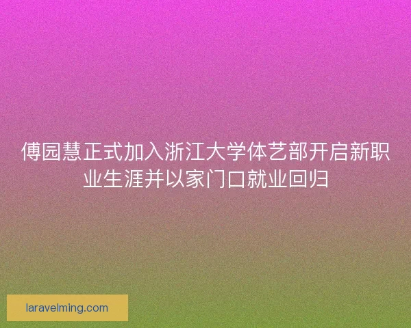 傅园慧正式加入浙江大学体艺部开启新职业生涯并以家门口就业回归