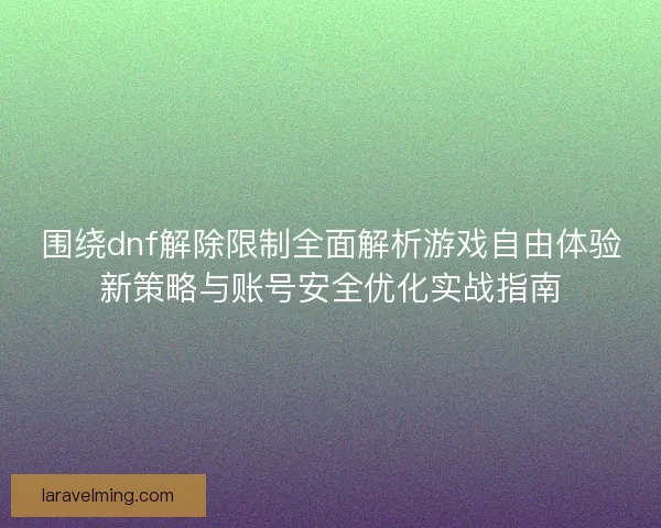 围绕dnf解除限制全面解析游戏自由体验新策略与账号安全优化实战指南