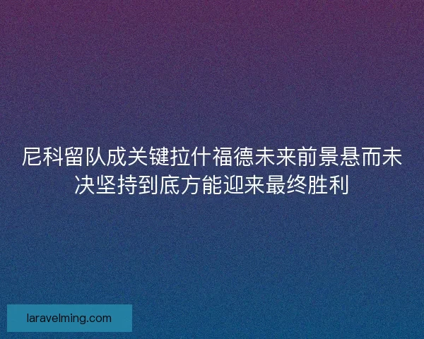 尼科留队成关键拉什福德未来前景悬而未决坚持到底方能迎来最终胜利