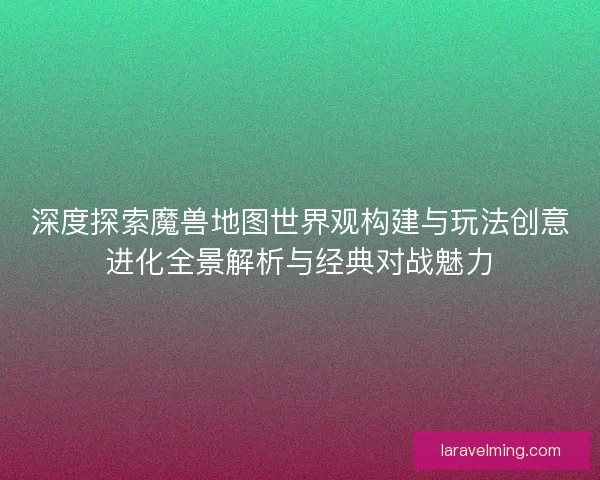 深度探索魔兽地图世界观构建与玩法创意进化全景解析与经典对战魅力 深度探索魔兽地图世界观构建与玩法创意进化全景解析与经典对战魅力