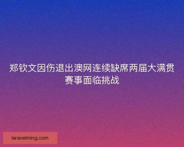 郑钦文因伤退出澳网连续缺席两届大满贯赛事面临挑战