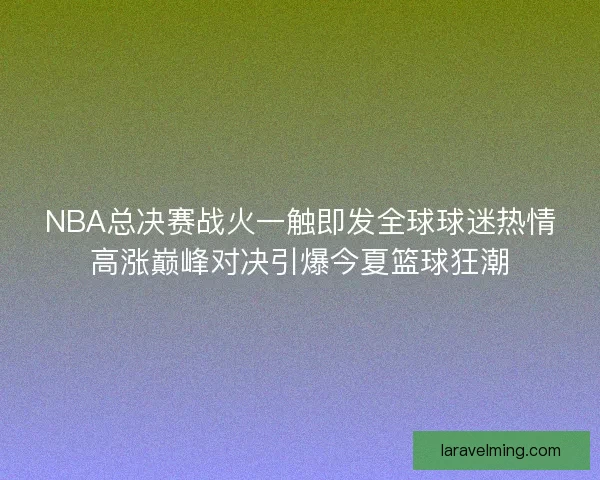 NBA总决赛战火一触即发全球球迷热情高涨巅峰对决引爆今夏篮球狂潮