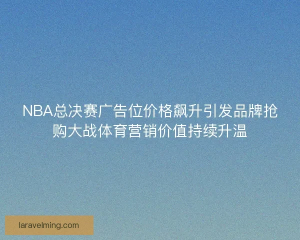 NBA总决赛广告位价格飙升引发品牌抢购大战体育营销价值持续升温