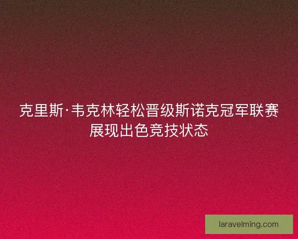 克里斯·韦克林轻松晋级斯诺克冠军联赛展现出色竞技状态