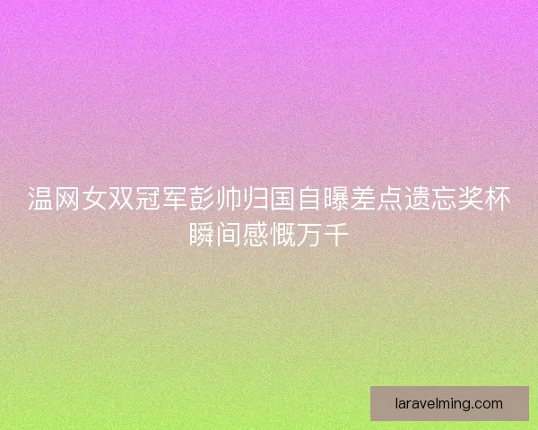 温网女双冠军彭帅归国自曝差点遗忘奖杯瞬间感慨万千