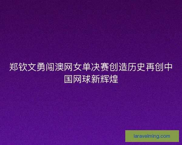 郑钦文勇闯澳网女单决赛创造历史再创中国网球新辉煌