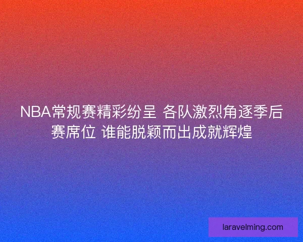 NBA常规赛精彩纷呈 各队激烈角逐季后赛席位 谁能脱颖而出成就辉煌