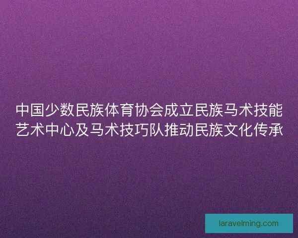 中国少数民族体育协会成立民族马术技能艺术中心及马术技巧队推动民族文化传承