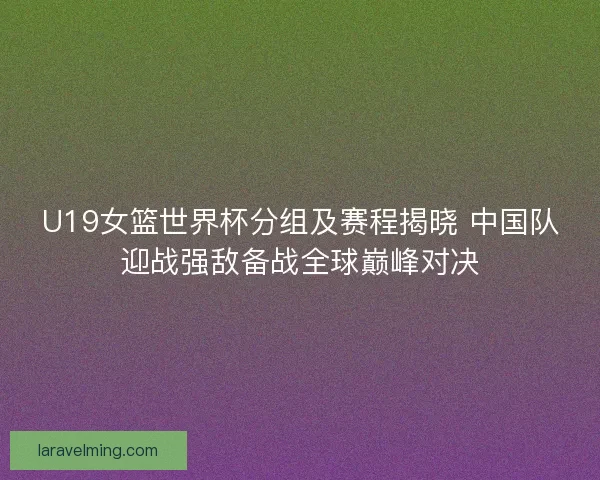 U19女篮世界杯分组及赛程揭晓 中国队迎战强敌备战全球巅峰对决