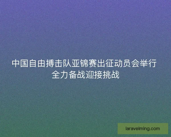 中国自由搏击队亚锦赛出征动员会举行 全力备战迎接挑战