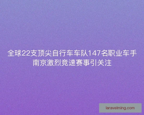 全球22支顶尖自行车车队147名职业车手南京激烈竞速赛事引关注