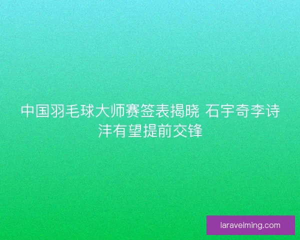 中国羽毛球大师赛签表揭晓 石宇奇李诗沣有望提前交锋