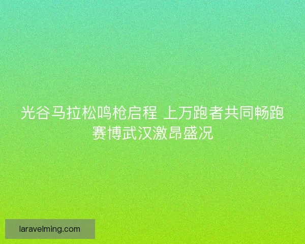 光谷马拉松鸣枪启程 上万跑者共同畅跑赛博武汉激昂盛况