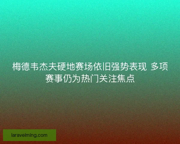 梅德韦杰夫硬地赛场依旧强势表现 多项赛事仍为热门关注焦点